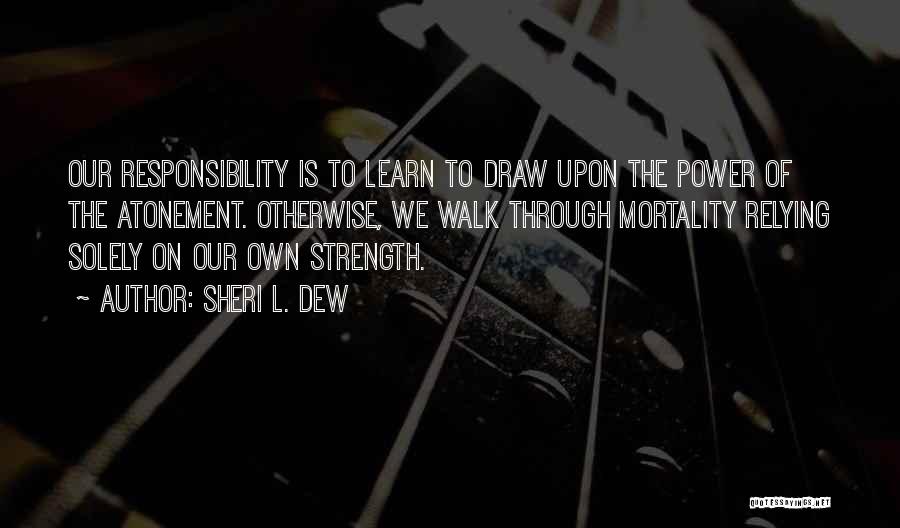 Sheri L. Dew Quotes: Our Responsibility Is To Learn To Draw Upon The Power Of The Atonement. Otherwise, We Walk Through Mortality Relying Solely