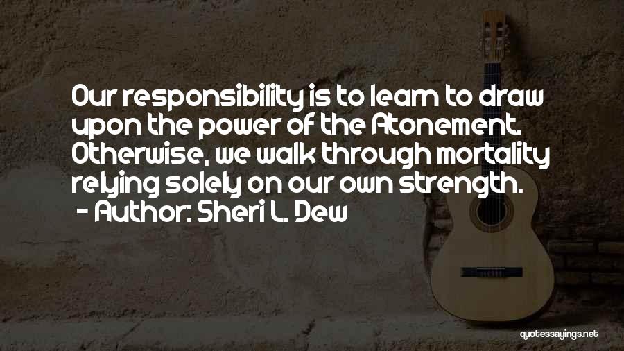 Sheri L. Dew Quotes: Our Responsibility Is To Learn To Draw Upon The Power Of The Atonement. Otherwise, We Walk Through Mortality Relying Solely