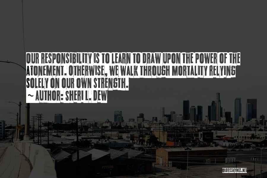 Sheri L. Dew Quotes: Our Responsibility Is To Learn To Draw Upon The Power Of The Atonement. Otherwise, We Walk Through Mortality Relying Solely