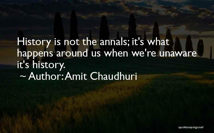 Amit Chaudhuri Quotes: History Is Not The Annals; It's What Happens Around Us When We're Unaware It's History.