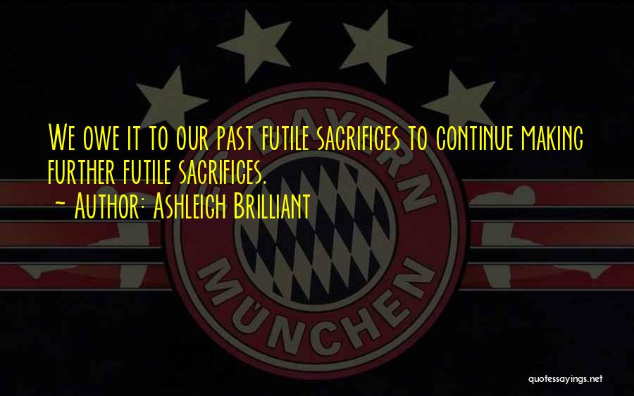 Ashleigh Brilliant Quotes: We Owe It To Our Past Futile Sacrifices To Continue Making Further Futile Sacrifices.