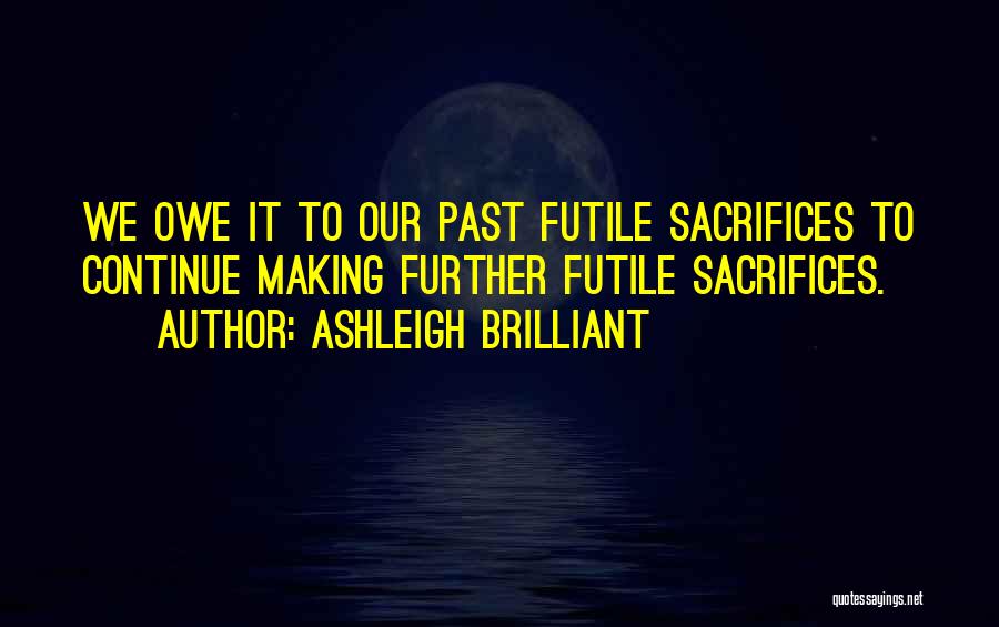 Ashleigh Brilliant Quotes: We Owe It To Our Past Futile Sacrifices To Continue Making Further Futile Sacrifices.