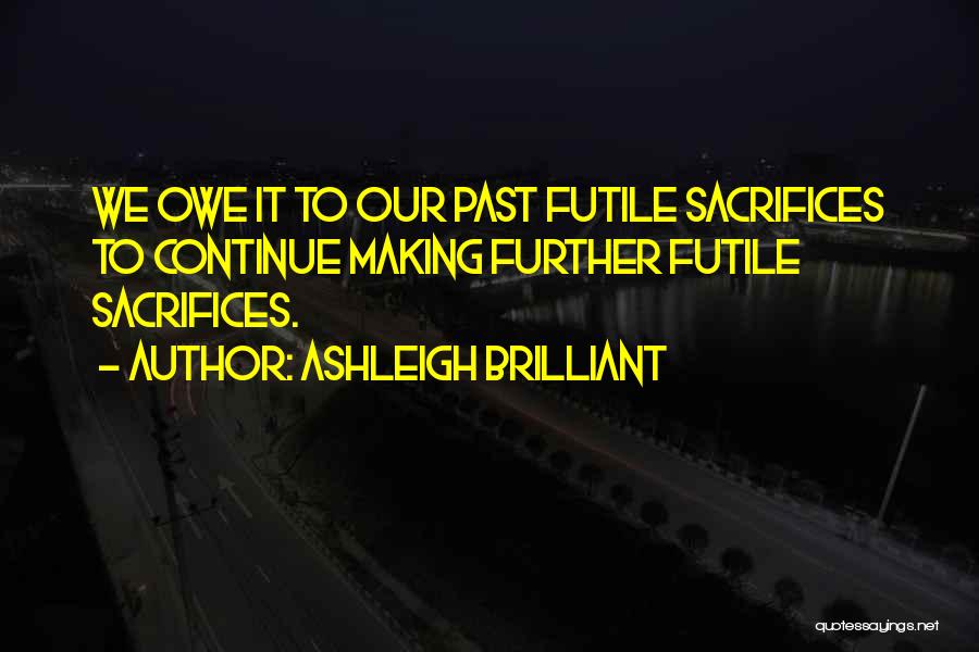 Ashleigh Brilliant Quotes: We Owe It To Our Past Futile Sacrifices To Continue Making Further Futile Sacrifices.