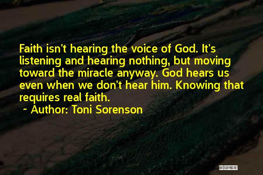 Toni Sorenson Quotes: Faith Isn't Hearing The Voice Of God. It's Listening And Hearing Nothing, But Moving Toward The Miracle Anyway. God Hears