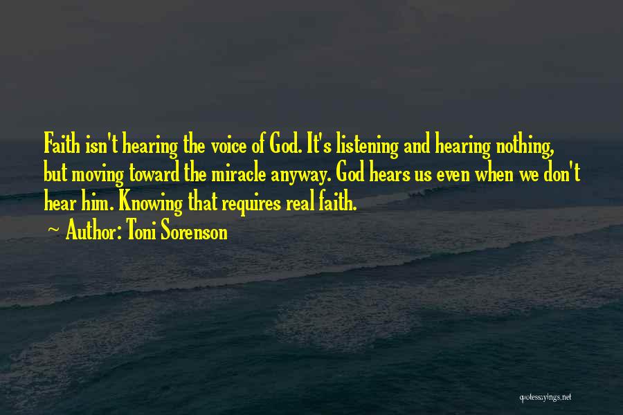 Toni Sorenson Quotes: Faith Isn't Hearing The Voice Of God. It's Listening And Hearing Nothing, But Moving Toward The Miracle Anyway. God Hears