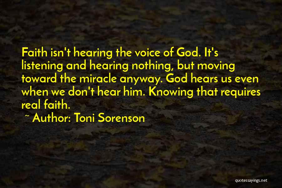 Toni Sorenson Quotes: Faith Isn't Hearing The Voice Of God. It's Listening And Hearing Nothing, But Moving Toward The Miracle Anyway. God Hears