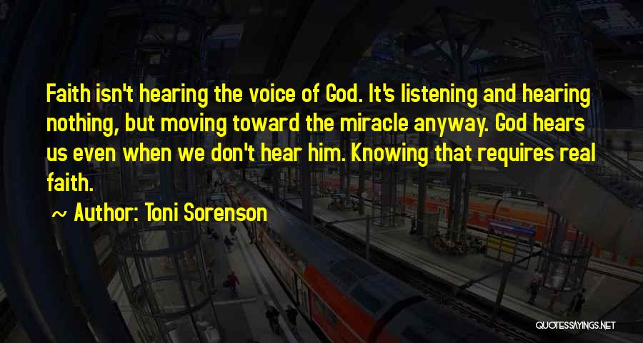 Toni Sorenson Quotes: Faith Isn't Hearing The Voice Of God. It's Listening And Hearing Nothing, But Moving Toward The Miracle Anyway. God Hears