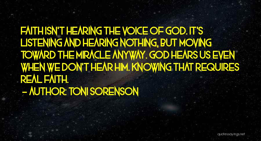 Toni Sorenson Quotes: Faith Isn't Hearing The Voice Of God. It's Listening And Hearing Nothing, But Moving Toward The Miracle Anyway. God Hears