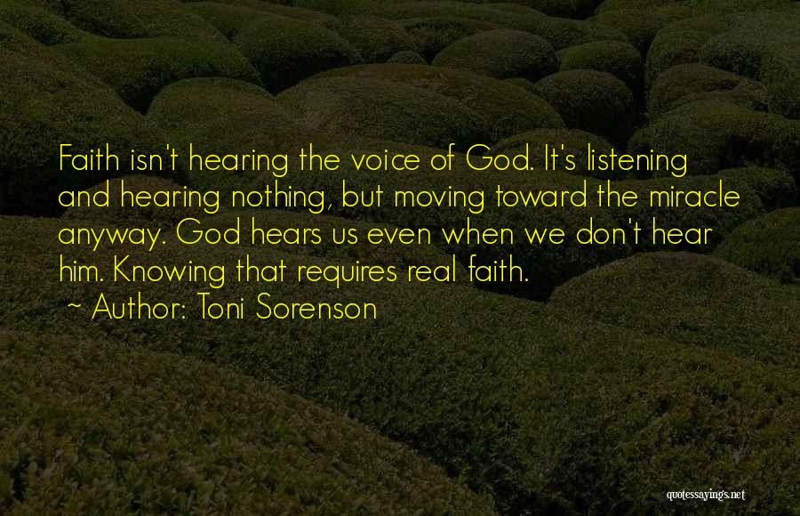 Toni Sorenson Quotes: Faith Isn't Hearing The Voice Of God. It's Listening And Hearing Nothing, But Moving Toward The Miracle Anyway. God Hears