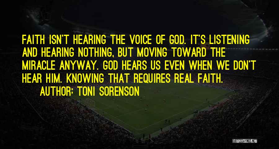 Toni Sorenson Quotes: Faith Isn't Hearing The Voice Of God. It's Listening And Hearing Nothing, But Moving Toward The Miracle Anyway. God Hears