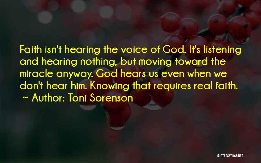 Toni Sorenson Quotes: Faith Isn't Hearing The Voice Of God. It's Listening And Hearing Nothing, But Moving Toward The Miracle Anyway. God Hears