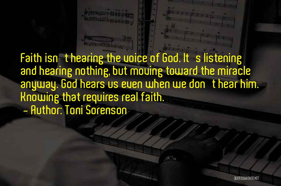 Toni Sorenson Quotes: Faith Isn't Hearing The Voice Of God. It's Listening And Hearing Nothing, But Moving Toward The Miracle Anyway. God Hears