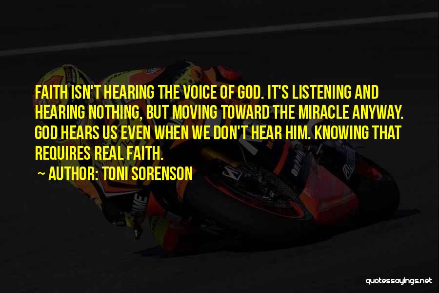 Toni Sorenson Quotes: Faith Isn't Hearing The Voice Of God. It's Listening And Hearing Nothing, But Moving Toward The Miracle Anyway. God Hears