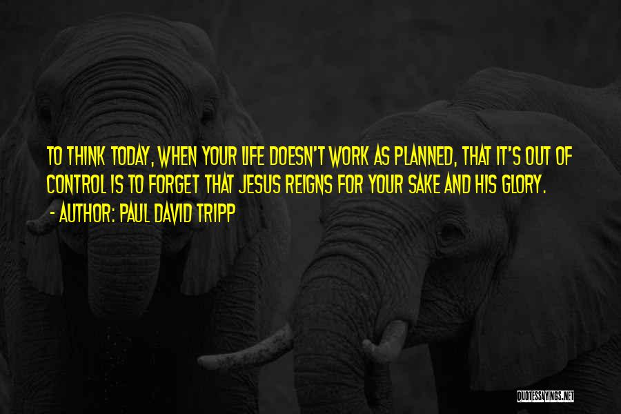 Paul David Tripp Quotes: To Think Today, When Your Life Doesn't Work As Planned, That It's Out Of Control Is To Forget That Jesus