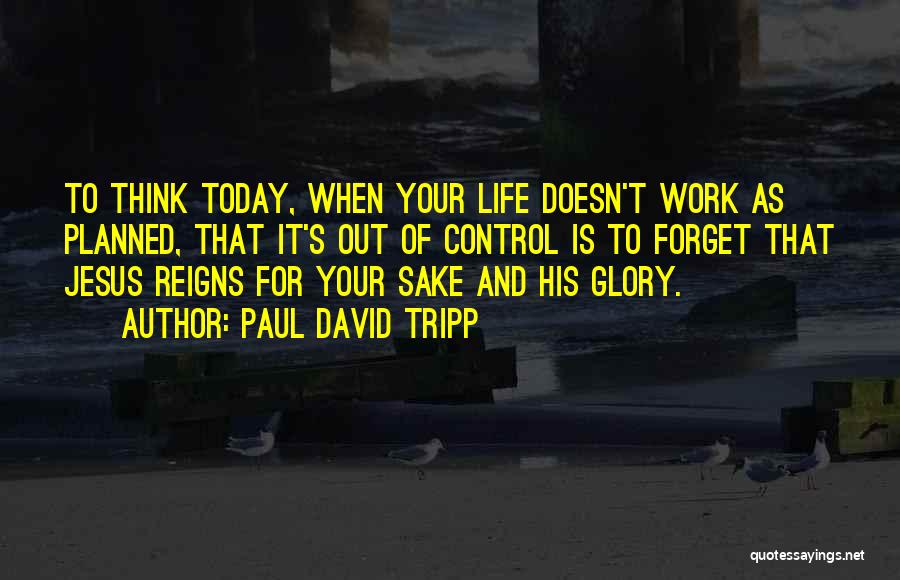 Paul David Tripp Quotes: To Think Today, When Your Life Doesn't Work As Planned, That It's Out Of Control Is To Forget That Jesus