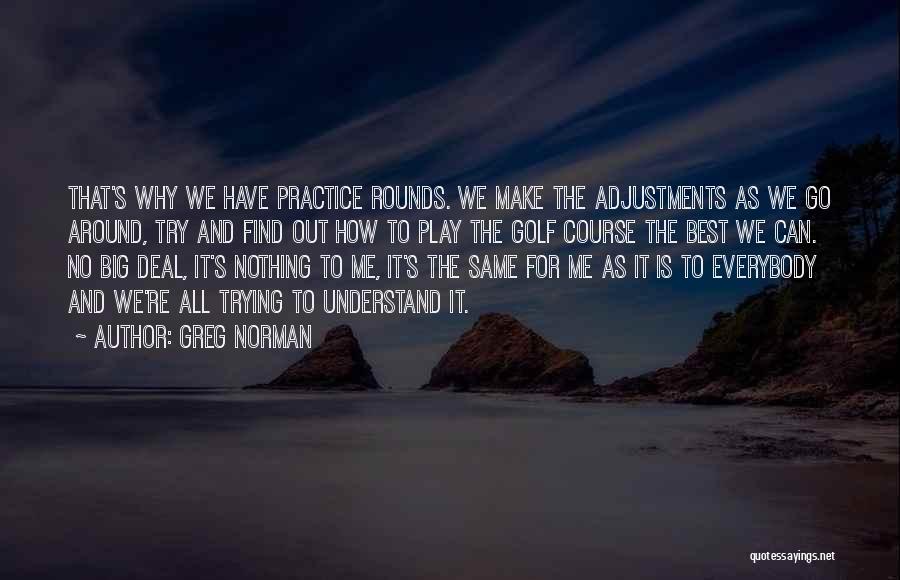 Greg Norman Quotes: That's Why We Have Practice Rounds. We Make The Adjustments As We Go Around, Try And Find Out How To