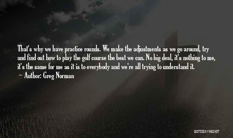 Greg Norman Quotes: That's Why We Have Practice Rounds. We Make The Adjustments As We Go Around, Try And Find Out How To