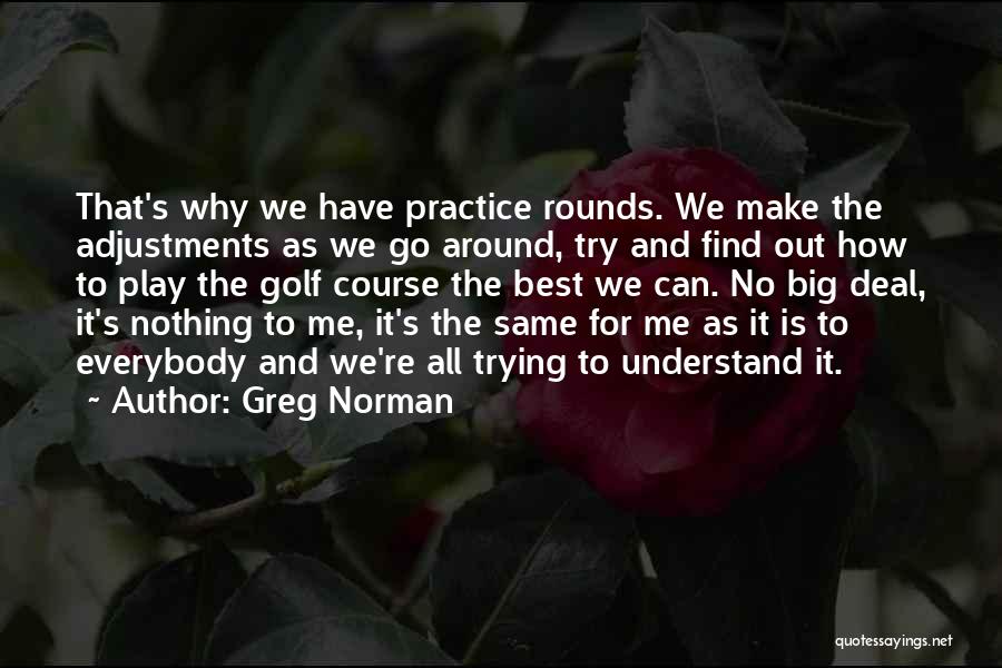 Greg Norman Quotes: That's Why We Have Practice Rounds. We Make The Adjustments As We Go Around, Try And Find Out How To