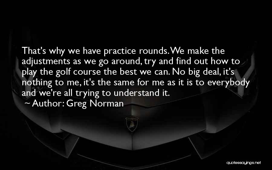 Greg Norman Quotes: That's Why We Have Practice Rounds. We Make The Adjustments As We Go Around, Try And Find Out How To