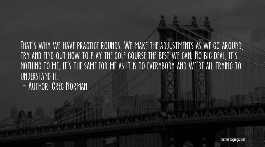 Greg Norman Quotes: That's Why We Have Practice Rounds. We Make The Adjustments As We Go Around, Try And Find Out How To