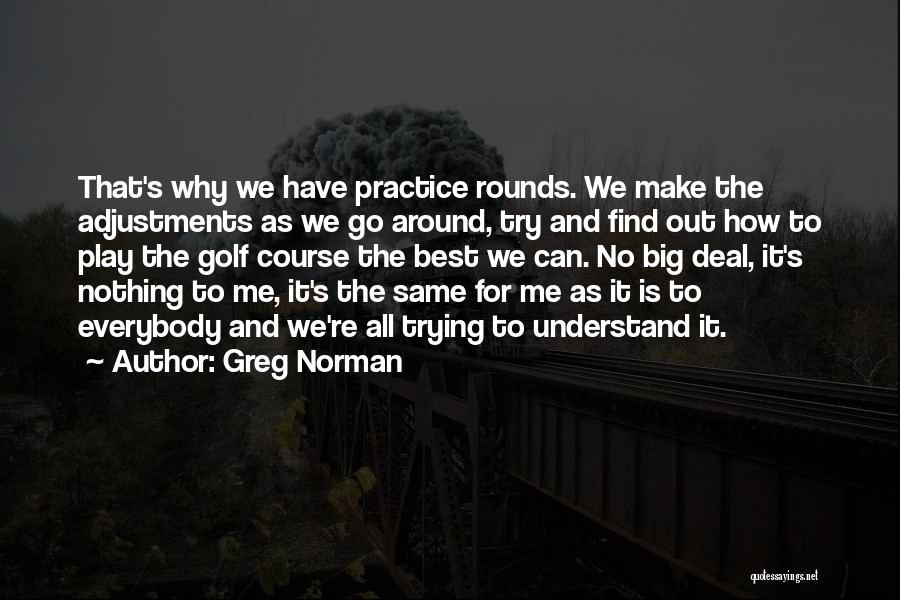 Greg Norman Quotes: That's Why We Have Practice Rounds. We Make The Adjustments As We Go Around, Try And Find Out How To