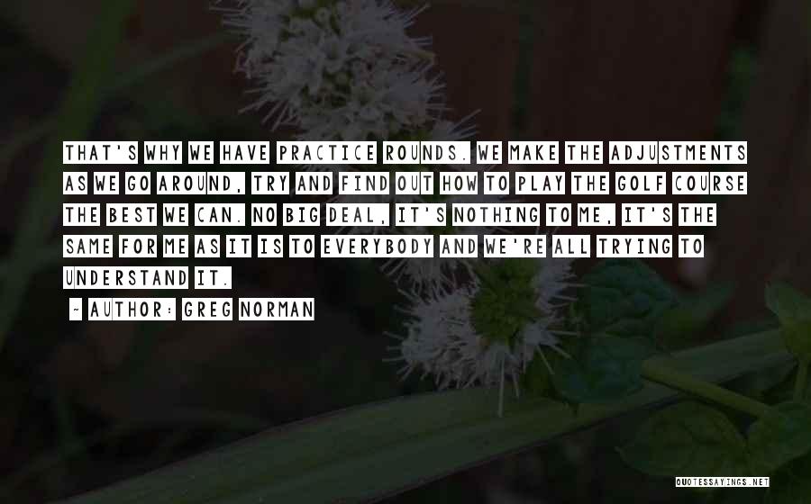 Greg Norman Quotes: That's Why We Have Practice Rounds. We Make The Adjustments As We Go Around, Try And Find Out How To