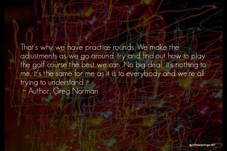 Greg Norman Quotes: That's Why We Have Practice Rounds. We Make The Adjustments As We Go Around, Try And Find Out How To