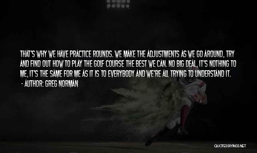 Greg Norman Quotes: That's Why We Have Practice Rounds. We Make The Adjustments As We Go Around, Try And Find Out How To