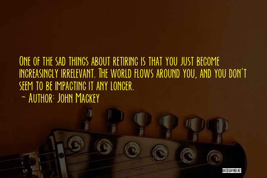 John Mackey Quotes: One Of The Sad Things About Retiring Is That You Just Become Increasingly Irrelevant. The World Flows Around You, And