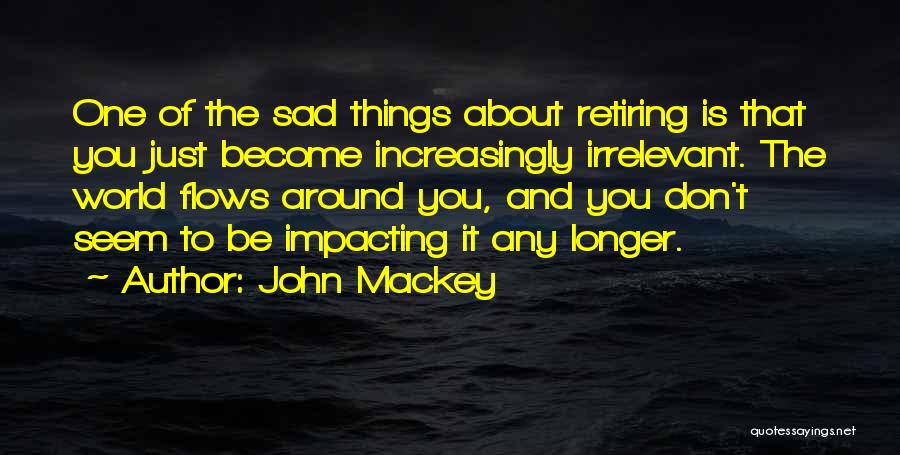John Mackey Quotes: One Of The Sad Things About Retiring Is That You Just Become Increasingly Irrelevant. The World Flows Around You, And