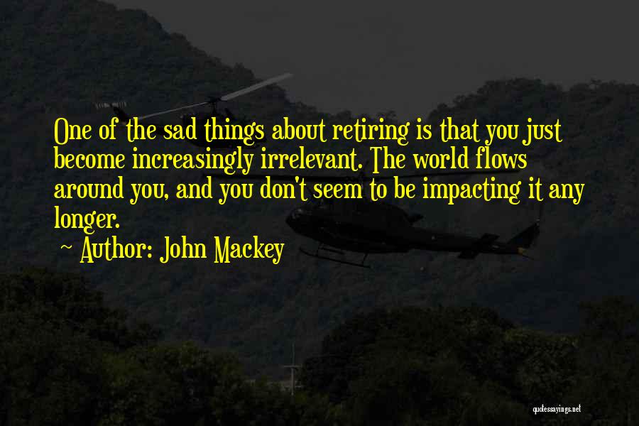 John Mackey Quotes: One Of The Sad Things About Retiring Is That You Just Become Increasingly Irrelevant. The World Flows Around You, And