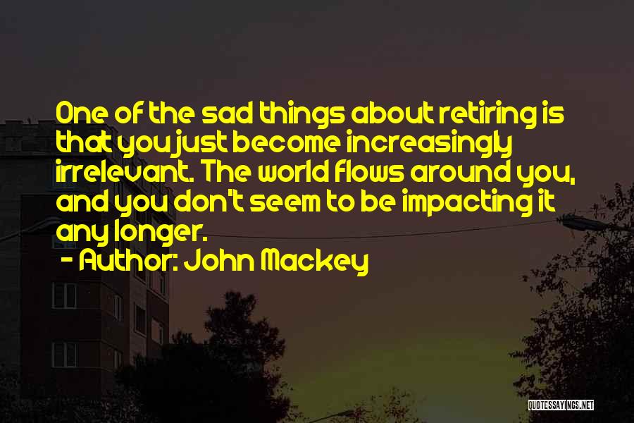 John Mackey Quotes: One Of The Sad Things About Retiring Is That You Just Become Increasingly Irrelevant. The World Flows Around You, And