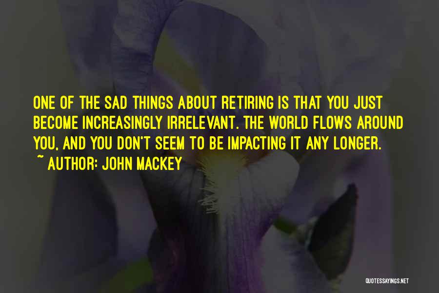 John Mackey Quotes: One Of The Sad Things About Retiring Is That You Just Become Increasingly Irrelevant. The World Flows Around You, And
