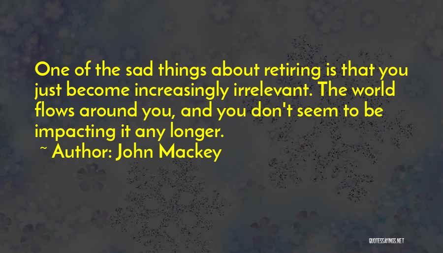 John Mackey Quotes: One Of The Sad Things About Retiring Is That You Just Become Increasingly Irrelevant. The World Flows Around You, And
