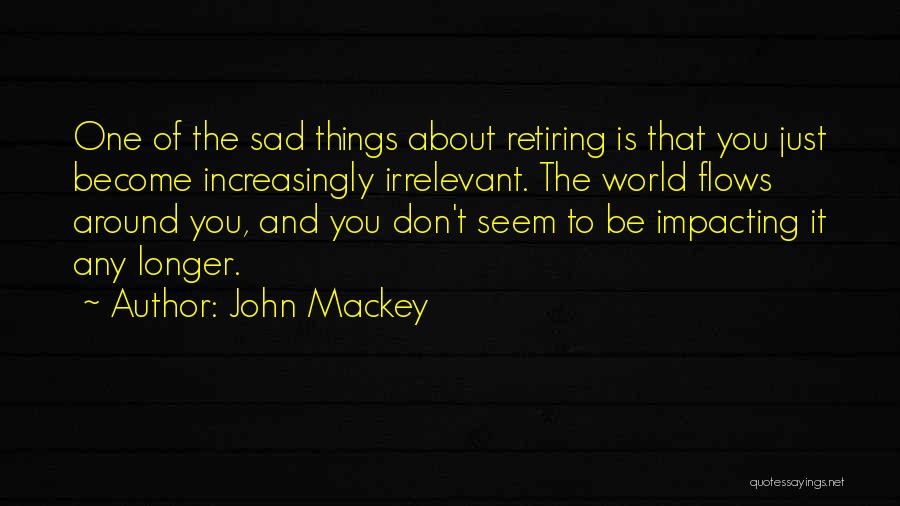 John Mackey Quotes: One Of The Sad Things About Retiring Is That You Just Become Increasingly Irrelevant. The World Flows Around You, And