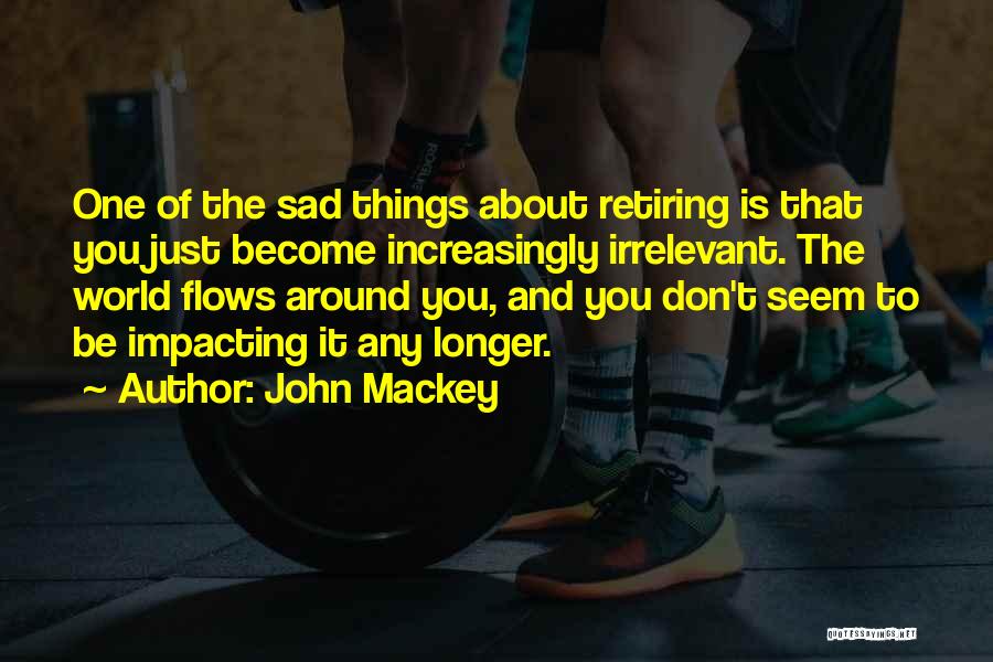John Mackey Quotes: One Of The Sad Things About Retiring Is That You Just Become Increasingly Irrelevant. The World Flows Around You, And
