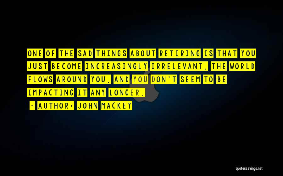 John Mackey Quotes: One Of The Sad Things About Retiring Is That You Just Become Increasingly Irrelevant. The World Flows Around You, And