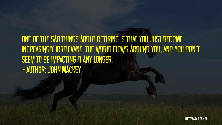 John Mackey Quotes: One Of The Sad Things About Retiring Is That You Just Become Increasingly Irrelevant. The World Flows Around You, And