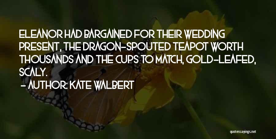 Kate Walbert Quotes: Eleanor Had Bargained For Their Wedding Present, The Dragon-spouted Teapot Worth Thousands And The Cups To Match, Gold-leafed, Scaly.