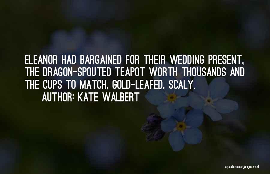 Kate Walbert Quotes: Eleanor Had Bargained For Their Wedding Present, The Dragon-spouted Teapot Worth Thousands And The Cups To Match, Gold-leafed, Scaly.