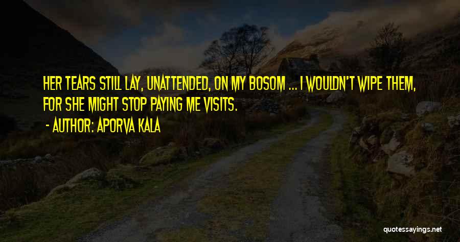 Aporva Kala Quotes: Her Tears Still Lay, Unattended, On My Bosom ... I Wouldn't Wipe Them, For She Might Stop Paying Me Visits.