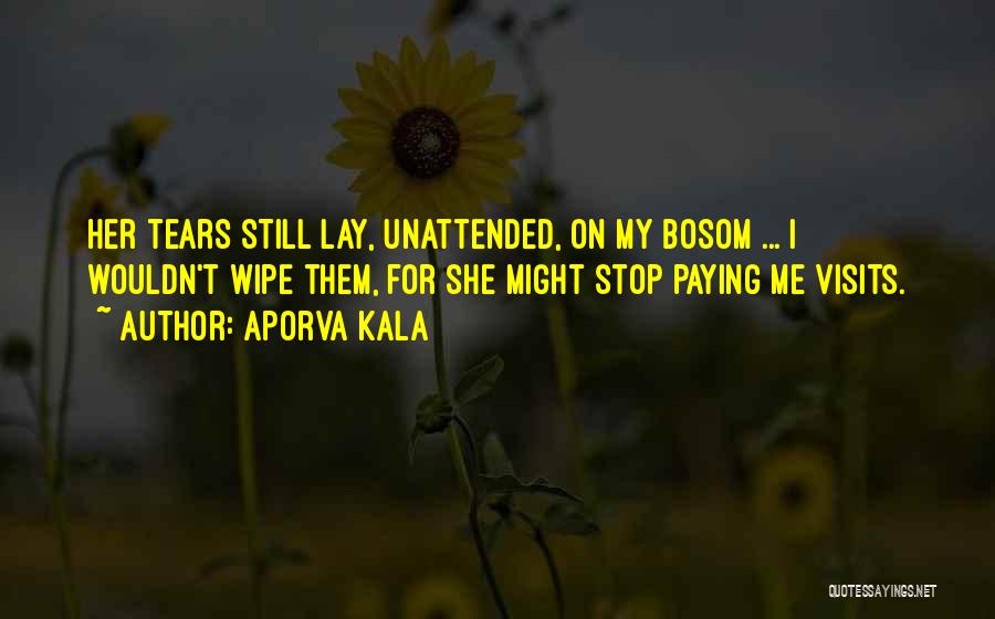 Aporva Kala Quotes: Her Tears Still Lay, Unattended, On My Bosom ... I Wouldn't Wipe Them, For She Might Stop Paying Me Visits.