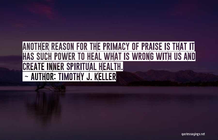 Timothy J. Keller Quotes: Another Reason For The Primacy Of Praise Is That It Has Such Power To Heal What Is Wrong With Us