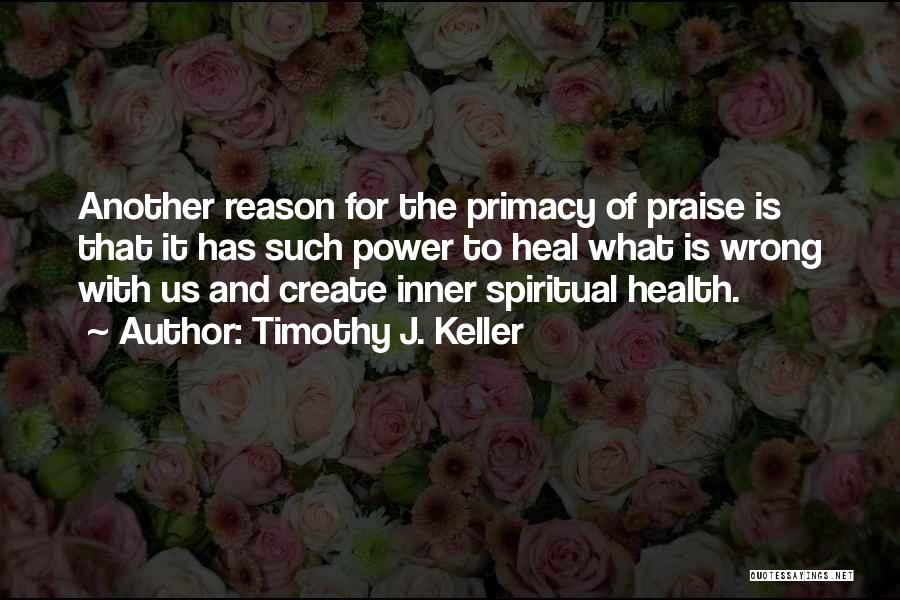Timothy J. Keller Quotes: Another Reason For The Primacy Of Praise Is That It Has Such Power To Heal What Is Wrong With Us