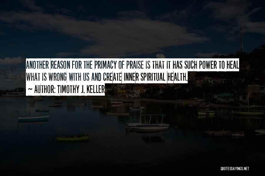 Timothy J. Keller Quotes: Another Reason For The Primacy Of Praise Is That It Has Such Power To Heal What Is Wrong With Us