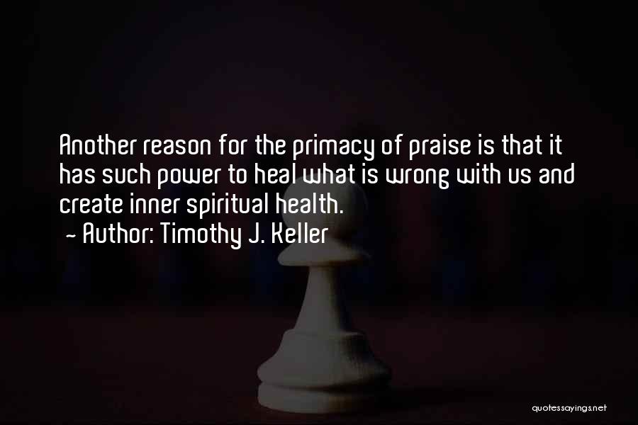 Timothy J. Keller Quotes: Another Reason For The Primacy Of Praise Is That It Has Such Power To Heal What Is Wrong With Us