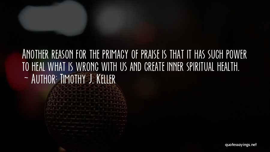 Timothy J. Keller Quotes: Another Reason For The Primacy Of Praise Is That It Has Such Power To Heal What Is Wrong With Us