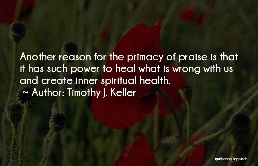 Timothy J. Keller Quotes: Another Reason For The Primacy Of Praise Is That It Has Such Power To Heal What Is Wrong With Us