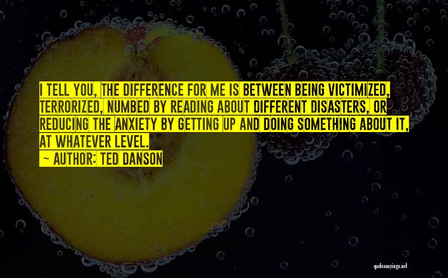 Ted Danson Quotes: I Tell You, The Difference For Me Is Between Being Victimized, Terrorized, Numbed By Reading About Different Disasters, Or Reducing