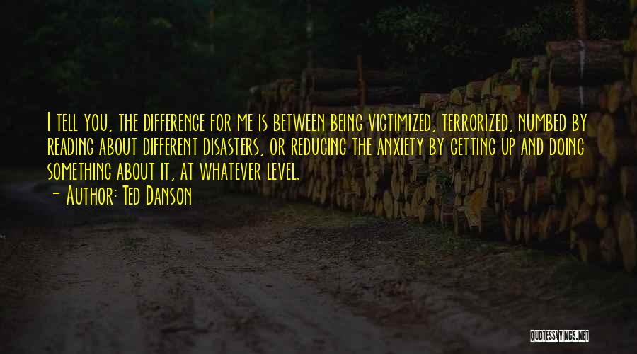 Ted Danson Quotes: I Tell You, The Difference For Me Is Between Being Victimized, Terrorized, Numbed By Reading About Different Disasters, Or Reducing